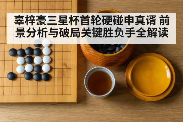 辜梓豪三星杯首轮硬碰申真谞 前景分析与破局关键胜负手全解读