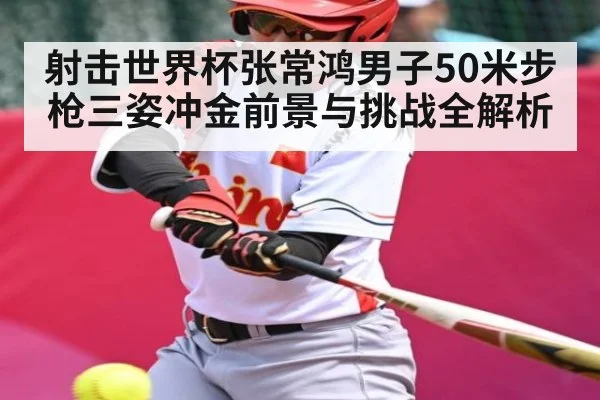 射击世界杯张常鸿男子50米步枪三姿冲金前景与挑战全解析