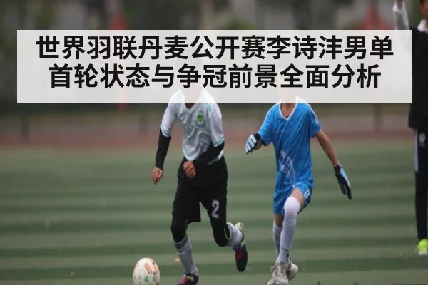 世界羽联丹麦公开赛李诗沣男单首轮状态与争冠前景全面分析