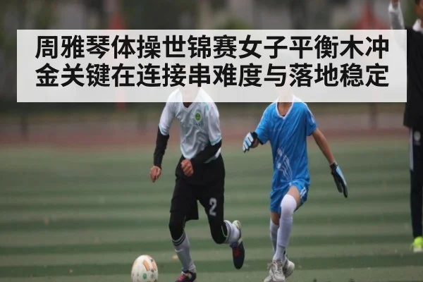 周雅琴体操世锦赛女子平衡木冲金关键在连接串难度与落地稳定
