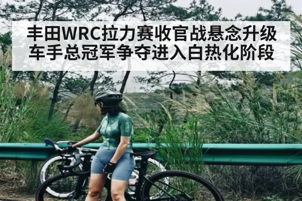 丰田WRC拉力赛收官战悬念升级 车手总冠军争夺进入白热化阶段