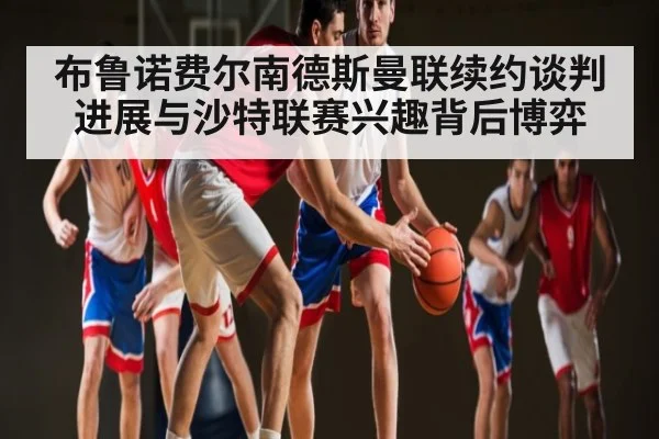 布鲁诺费尔南德斯曼联续约谈判进展与沙特联赛兴趣背后博弈
