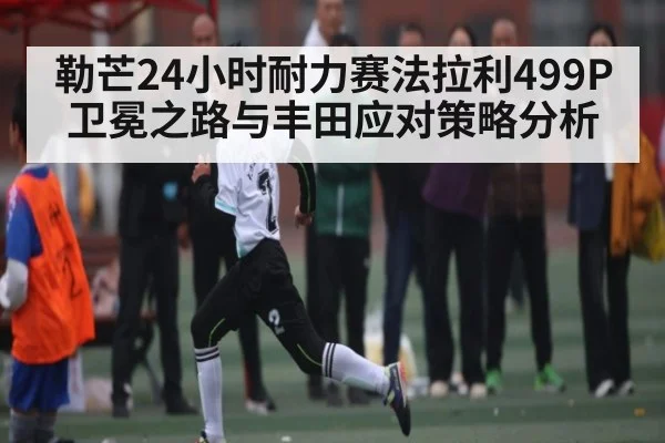 勒芒24小时耐力赛法拉利499P卫冕之路与丰田应对策略分析