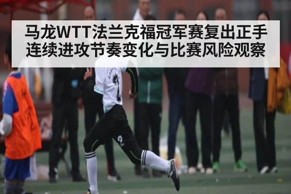 马龙WTT法兰克福冠军赛复出正手连续进攻节奏变化与比赛风险观察